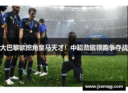 大巴黎欲挖角皇马天才！中超劲旅领跑争夺战